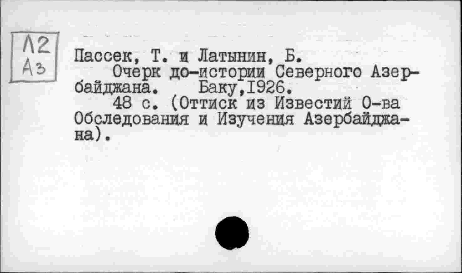 ﻿Пассек, Т. и Латынин, Б.
Очерк до-истории Северного Азербайджана. Баку,1926.
48 с. (Оттиск из Известий О-ва Обследования и Изучения Азербайджана) .